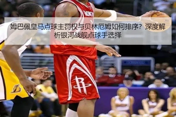 姆巴佩皇马点球主罚权与贝林厄姆如何排序？深度解析银河战舰点球手选择