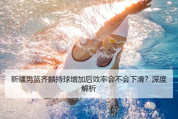 新疆男篮齐麟持球增加后效率会不会下滑？深度解析