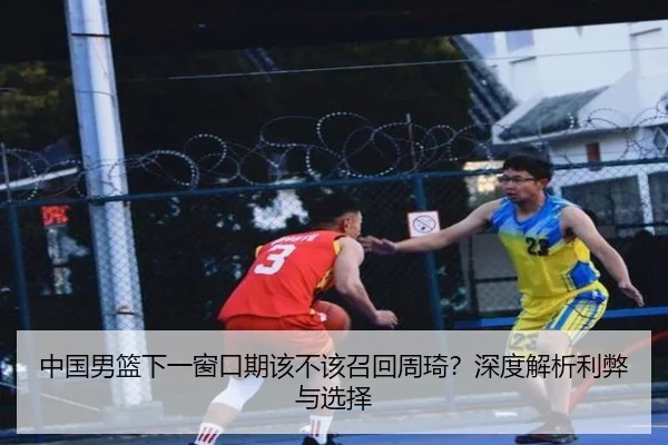 中国男篮下一窗口期该不该召回周琦？深度解析利弊与选择