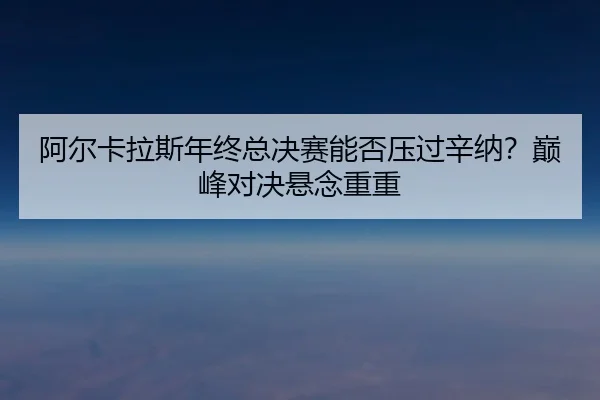 阿尔卡拉斯年终总决赛能否压过辛纳？巅峰对决悬念重重