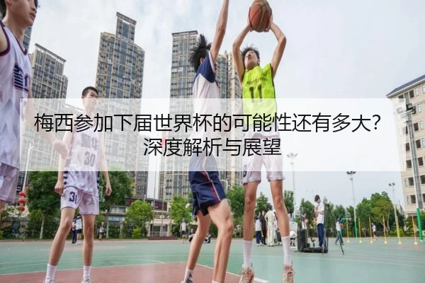 梅西参加下届世界杯的可能性还有多大？深度解析与展望